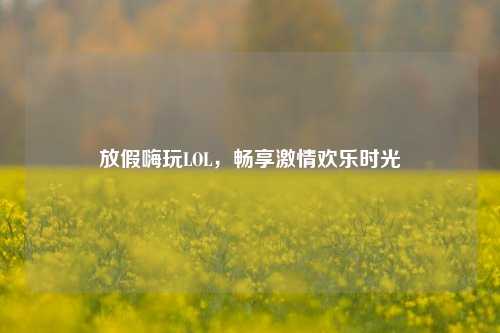 放假嗨玩LOL，畅享激情欢乐时光