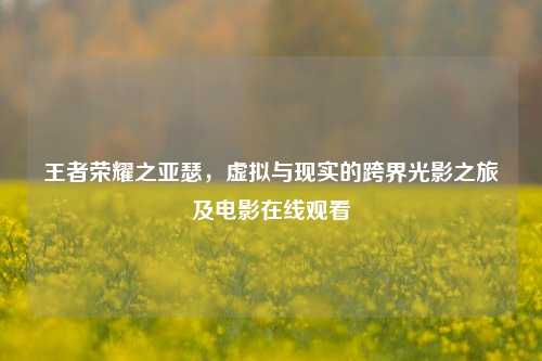 王者荣耀之亚瑟，虚拟与现实的跨界光影之旅及电影在线观看