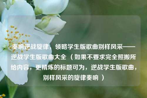 奏响逆战旋律,领略学生版歌曲别样风采——逆战学生版歌曲大全 (如果不要求完全照搬所给内容,更精炼的标题可为,逆战学生版歌曲,别样风采的旋律奏响 )