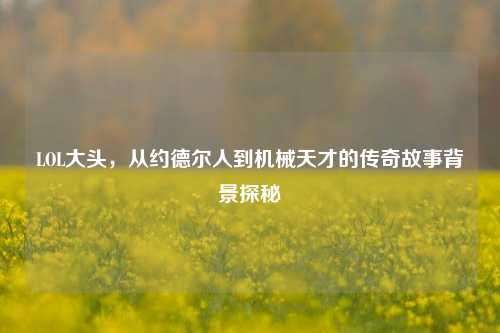 LOL大头，从约德尔人到机械天才的传奇故事背景探秘