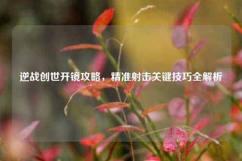 逆战创世开镜攻略,精准射击关键技巧全解析