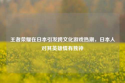 王者荣耀在日本引发跨文化游戏热潮,日本人对其英雄情有独钟