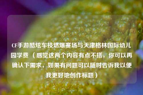 CF手游酷炫车技燃爆赛场与天津格林国际幼儿园学费 （感觉这两个内容有点不搭，你可以再确认下需求，如果有问题可以随时告诉我以便我更好地创作标题）