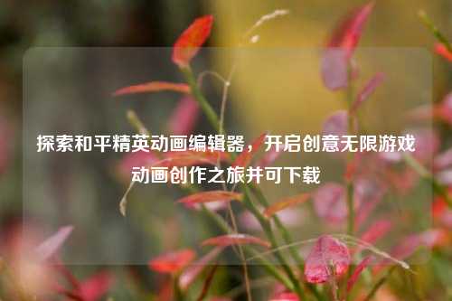 探索和平精英动画编辑器,开启创意无限游戏动画创作之旅并可下载