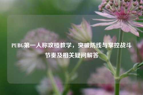 PUBG第一人称攻楼教学，突破防线与掌控战斗节奏及相关疑问解答