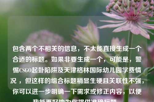 包含两个不相关的信息,不太能直接生成一个合适的标题。如果非要生成一个,可能是,警惕CSGO起卦陷阱及天津格林国际幼儿园学费情况 ,但这样的组合标题稍显生硬且关联性不强,你可以进一步明确一下需求或修正内容,以便我能更好地为你提供准确标题 。