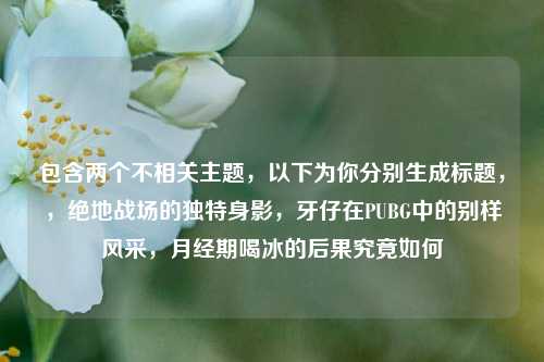 包含两个不相关主题，以下为你分别生成标题，，绝地战场的独特身影，牙仔在PUBG中的别样风采，月经期喝冰的后果究竟如何