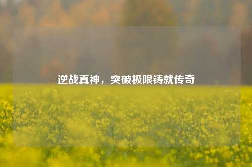 逆战真神，突破极限铸就传奇