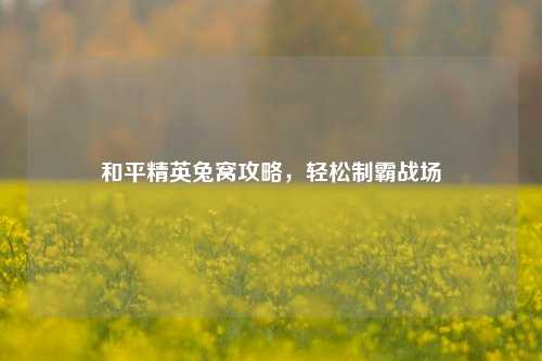 和平精英兔窝攻略，轻松制霸战场