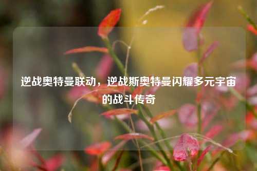 逆战奥特曼联动,逆战斯奥特曼闪耀多元宇宙的战斗传奇