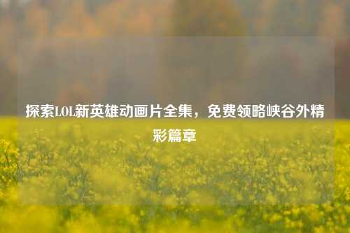 探索LOL新英雄动画片全集，免费领略峡谷外精彩篇章