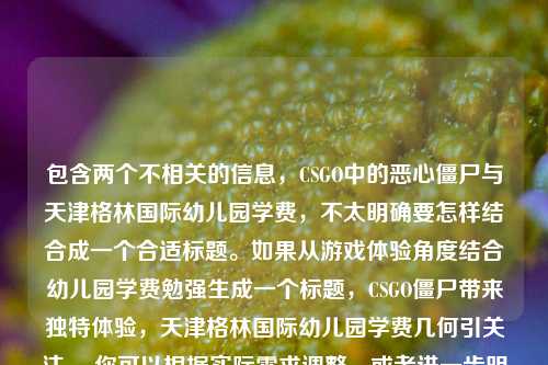包含两个不相关的信息，CSGO中的恶心僵尸与天津格林国际幼儿园学费，不太明确要怎样结合成一个合适标题。如果从游戏体验角度结合幼儿园学费勉强生成一个标题，CSGO僵尸带来独特体验，天津格林国际幼儿园学费几何引关注 ，你可以根据实际需求调整，或者进一步明确要求以便我生成更符合你心意的标题 。