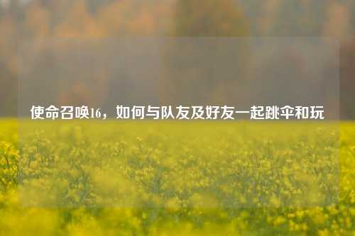 使命召唤16,如何与队友及好友一起跳伞和玩