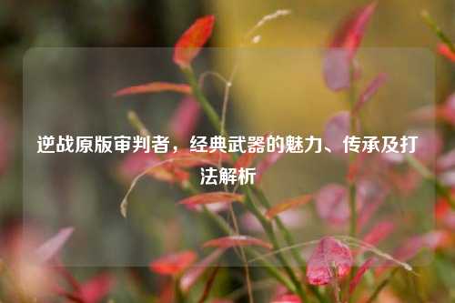 逆战原版审判者，经典武器的魅力、传承及打法解析