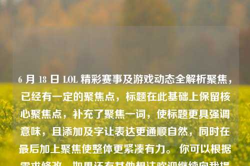 6 月 18 日 LOL 精彩赛事及游戏动态全解析聚焦,已经有一定的聚焦点,标题在此基础上保留核心聚焦点,补充了聚焦一词,使标题更具强调意味,且添加及字让表达更通顺自然,同时在最后加上聚焦使整体更紧凑有力。 你可以根据需求修改,如果还有其他想法欢迎继续向我提问。
