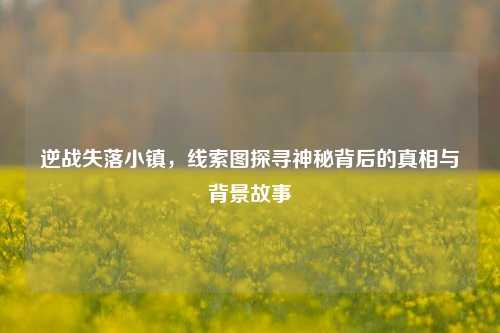 逆战失落小镇，线索图探寻神秘背后的真相与背景故事