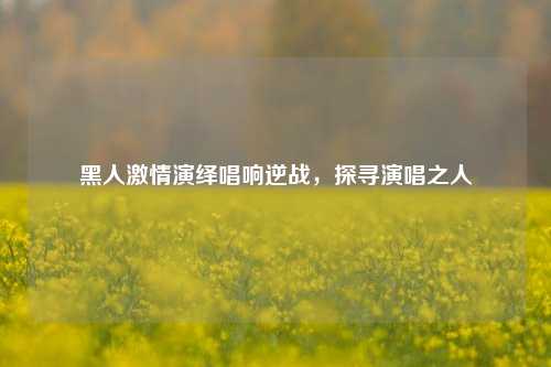 黑人激情演绎唱响逆战，探寻演唱之人