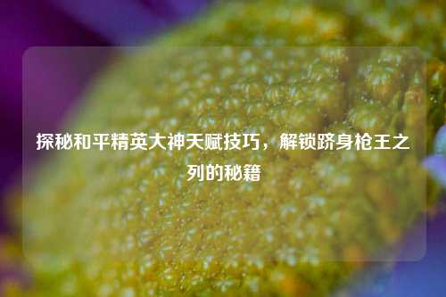 探秘和平精英大神天赋技巧，解锁跻身枪王之列的秘籍