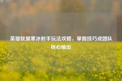 英雄联盟寒冰射手玩法攻略，掌握技巧成团队核心输出