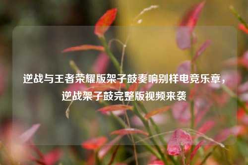 逆战与王者荣耀版架子鼓奏响别样电竞乐章,逆战架子鼓完整版视频来袭