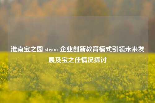 淮南宝之园 steam 企业创新教育模式引领未来发展及宝之佳情况探讨