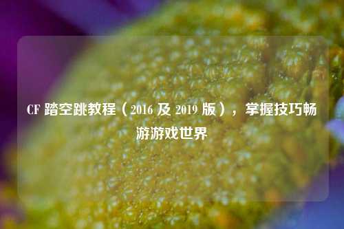 CF 踏空跳教程（2016 及 2019 版），掌握技巧畅游游戏世界