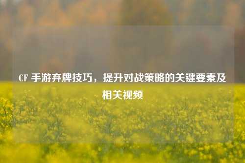 CF 手游弃牌技巧,提升对战策略的关键要素及相关视频