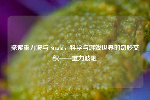 探索重力波与 Steam，科学与游戏世界的奇妙交织——重力波炮