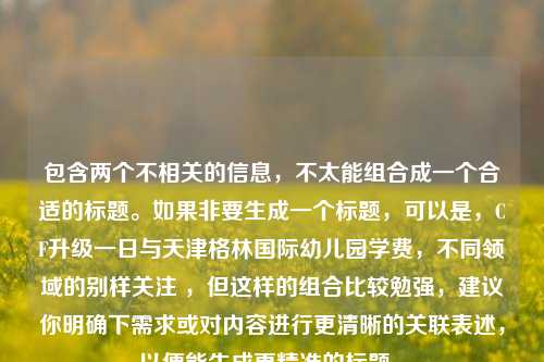 包含两个不相关的信息，不太能组合成一个合适的标题。如果非要生成一个标题，可以是，CF升级一日与天津格林国际幼儿园学费，不同领域的别样关注 ，但这样的组合比较勉强，建议你明确下需求或对内容进行更清晰的关联表述，以便能生成更精准的标题 。
