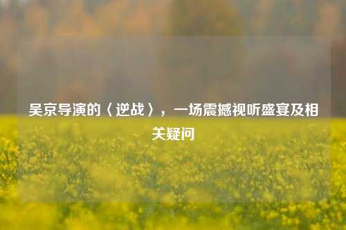 吴京导演的〈逆战〉,一场震撼视听盛宴及相关疑问