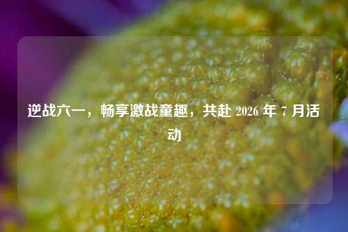 逆战六一，畅享激战童趣，共赴 2026 年 7 月活动