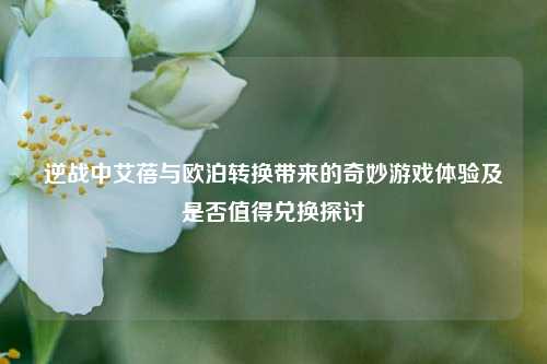 逆战中艾蓓与欧泊转换带来的奇妙游戏体验及是否值得兑换探讨