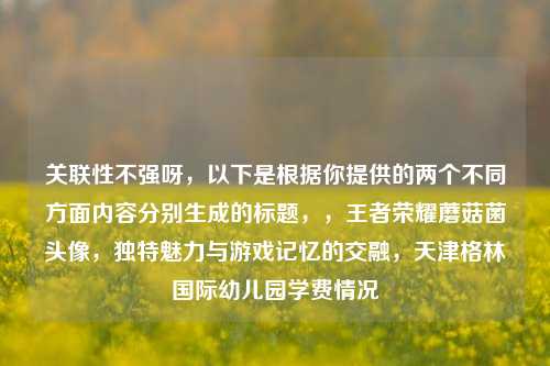 关联性不强呀，以下是根据你提供的两个不同方面内容分别生成的标题，，王者荣耀蘑菇菌头像，独特魅力与游戏记忆的交融，天津格林国际幼儿园学费情况