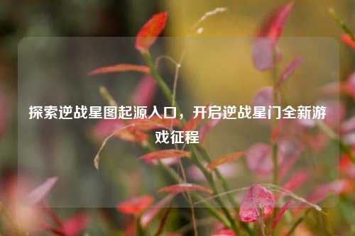 探索逆战星图起源入口,开启逆战星门全新游戏征程