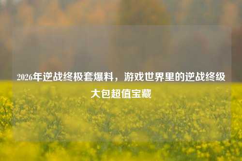 2026年逆战终极套爆料,游戏世界里的逆战终级大包超值宝藏