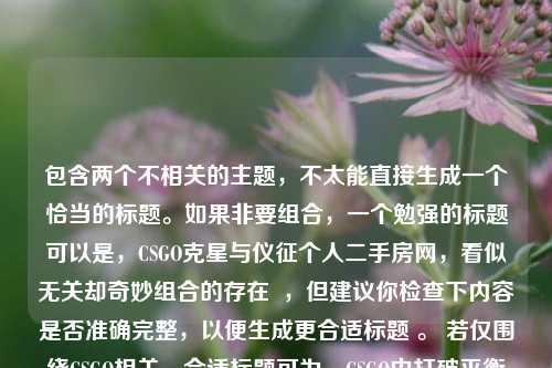 包含两个不相关的主题,不太能直接生成一个恰当的标题。如果非要组合,一个勉强的标题可以是,CSGO克星与仪征个人二手房网,看似无关却奇妙组合的存在 ,但建议你检查下内容是否准确完整,以便生成更合适标题 。 若仅围绕CSGO相关,合适标题可为,CSGO中打破平衡的克星们 ;若围绕仪征个人二手房网,标题可为,仪征个人二手房网相关情况 。 你看看你更倾向于哪类主题,或者准确完善下内容,我再帮你精准生成标题 。