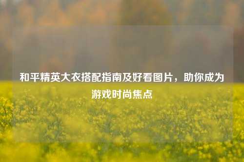 和平精英大衣搭配指南及好看图片,助你成为游戏时尚焦点