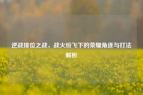逆战排位之战，战火纷飞下的荣耀角逐与打法解析