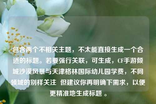 包含两个不相关主题,不太能直接生成一个合适的标题。若要强行关联,可生成,CF手游倾城沙漠风暴与天津格林国际幼儿园学费,不同领域的别样关注 但建议你再明确下需求,以便更精准地生成标题 。