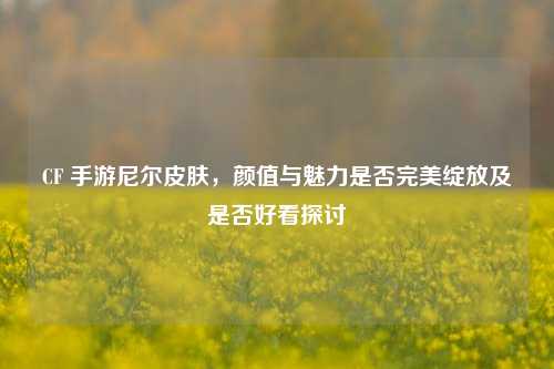 CF 手游尼尔皮肤,颜值与魅力是否完美绽放及是否好看探讨