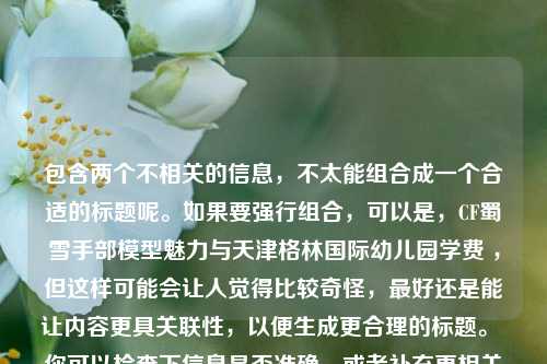 包含两个不相关的信息，不太能组合成一个合适的标题呢。如果要强行组合，可以是，CF蜀雪手部模型魅力与天津格林国际幼儿园学费 ，但这样可能会让人觉得比较奇怪，最好还是能让内容更具关联性，以便生成更合理的标题。 你可以检查下信息是否准确，或者补充更相关的内容，以便我为你生成更好的标题。