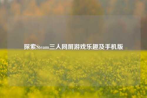 探索Steam三人同屏游戏乐趣及手机版