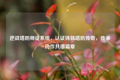 逆战塔防师徒系统，认证铸就塔防传奇，传承协作共谱篇章