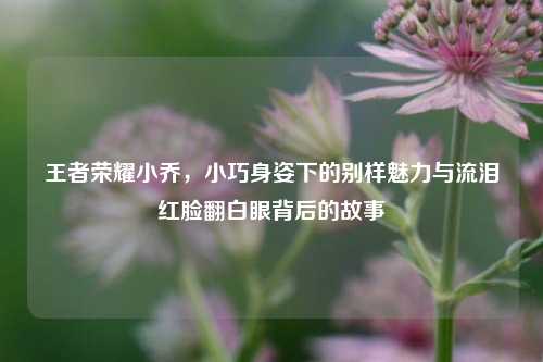 王者荣耀小乔，小巧身姿下的别样魅力与流泪红脸翻白眼背后的故事