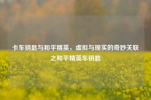 卡车钥匙与和平精英,虚拟与现实的奇妙关联之和平精英车钥匙