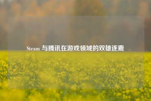 Steam 与腾讯在游戏领域的双雄逐鹿