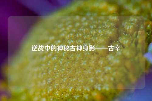 逆战中的神秘古神身影——古辛