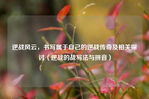 逆战风云,书写属于自己的逆战传奇及相关探讨(逆战的战写法与拼音)