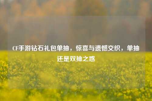 CF手游钻石礼包单抽,惊喜与遗憾交织,单抽还是双抽之惑