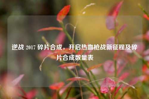 逆战 2017 碎片合成,开启热血枪战新征程及碎片合成数量表